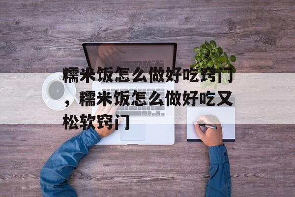 糯米饭怎么做好吃窍门，糯米饭怎么做好吃又松软窍门-第1张图片-