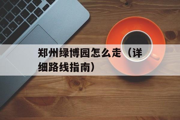 郑州绿博园怎么走（详细路线指南）-第1张图片-