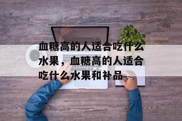 血糖高的人适合吃什么水果，血糖高的人适合吃什么水果和补品-第1张图片-
