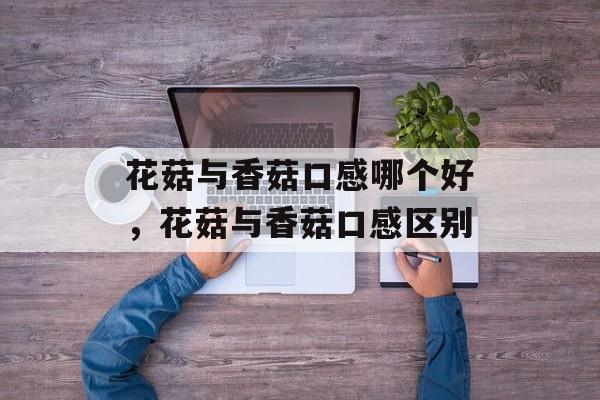 花菇与香菇口感哪个好，花菇与香菇口感区别-第1张图片-