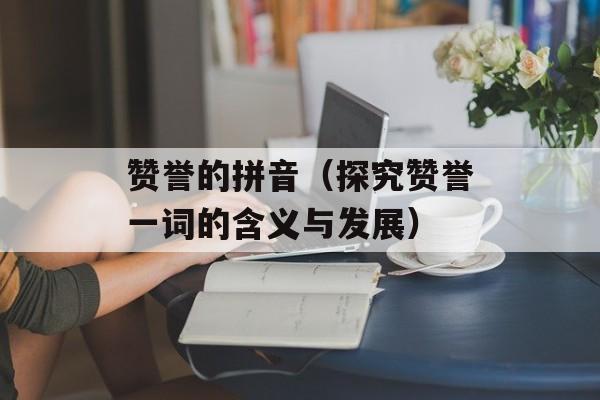 赞誉的拼音（探究赞誉一词的含义与发展）-第1张图片-