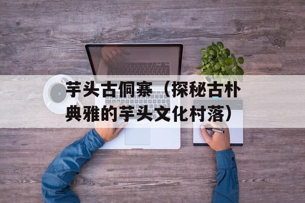 芋头古侗寨（探秘古朴典雅的芋头文化村落）-第1张图片-