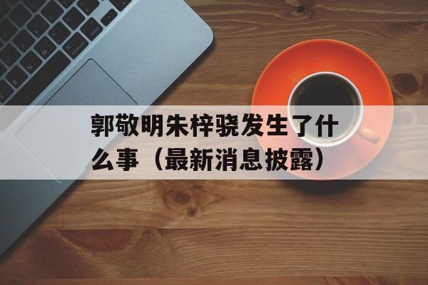 郭敬明朱梓骁发生了什么事（最新消息披露）-第1张图片-