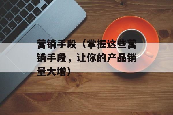 营销手段（掌握这些营销手段，让你的产品销量大增）-第1张图片-