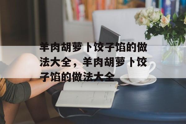 羊肉胡萝卜饺子馅的做法大全，羊肉胡萝卜饺子馅的做法大全-第1张图片-