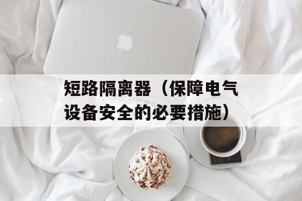 短路隔离器（保障电气设备安全的必要措施）-第1张图片-
