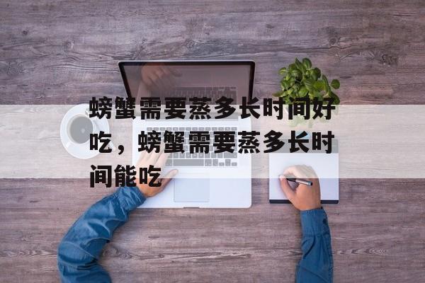 螃蟹需要蒸多长时间好吃，螃蟹需要蒸多长时间能吃-第1张图片-