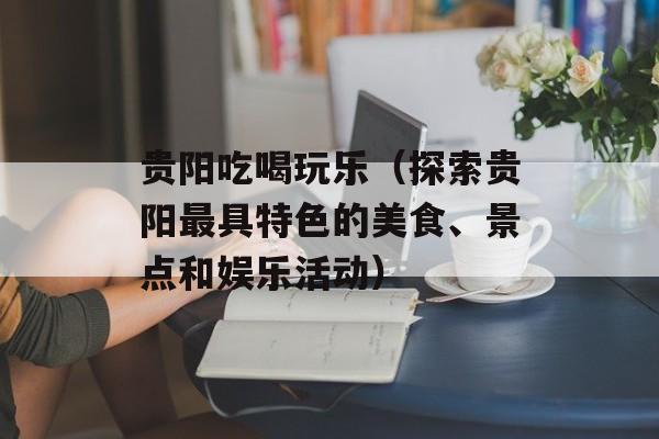 贵阳吃喝玩乐（探索贵阳最具特色的美食、景点和娱乐活动）-第1张图片-