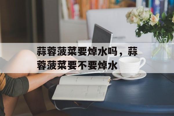 蒜蓉菠菜要焯水吗，蒜蓉菠菜要不要焯水-第1张图片-