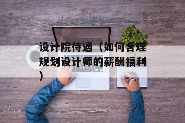 设计院待遇（如何合理规划设计师的薪酬福利）-第1张图片-