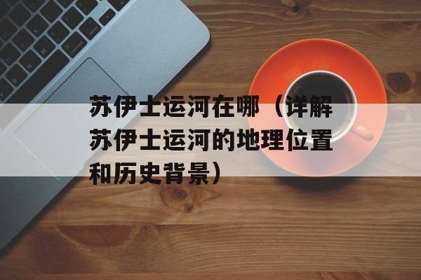 苏伊士运河在哪（详解苏伊士运河的地理位置和历史背景）-第1张图片-