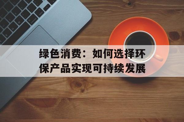 绿色消费：如何选择环保产品实现可持续发展-第1张图片-