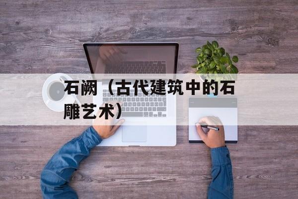 石阙（古代建筑中的石雕艺术）-第1张图片-