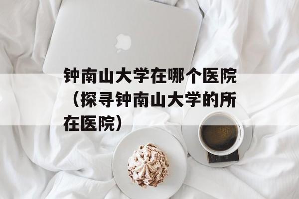 钟南山大学在哪个医院（探寻钟南山大学的所在医院）-第1张图片-