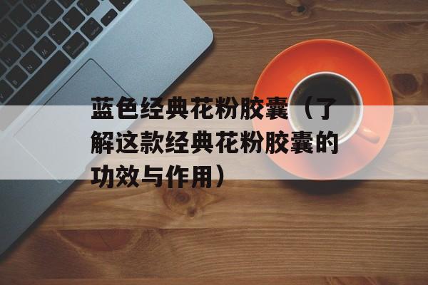 蓝色经典花粉胶囊（了解这款经典花粉胶囊的功效与作用）-第1张图片-