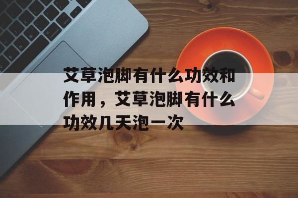艾草泡脚有什么功效和作用，艾草泡脚有什么功效几天泡一次-第1张图片-