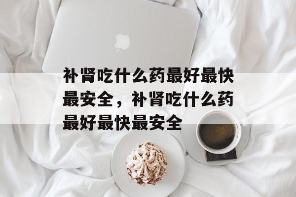 补肾吃什么药最好最快最安全，补肾吃什么药最好最快最安全-第1张图片-