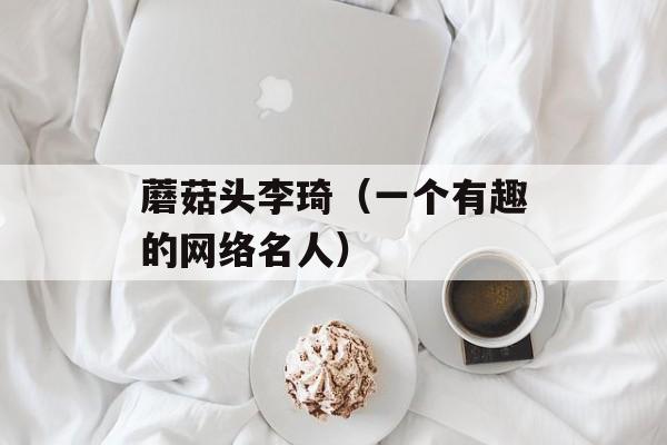 蘑菇头李琦（一个有趣的网络名人）-第1张图片-