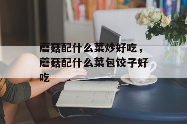 蘑菇配什么菜炒好吃，蘑菇配什么菜包饺子好吃-第1张图片-