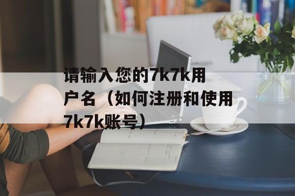 请输入您的7k7k用户名（如何注册和使用7k7k账号）-第1张图片-