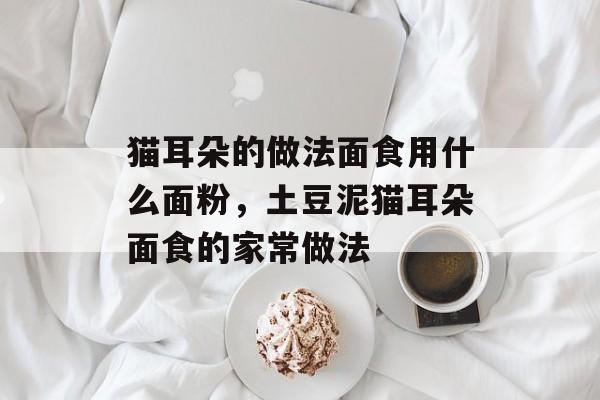 猫耳朵的做法面食用什么面粉，土豆泥猫耳朵面食的家常做法-第1张图片-