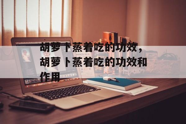 胡萝卜蒸着吃的功效，胡萝卜蒸着吃的功效和作用-第1张图片-