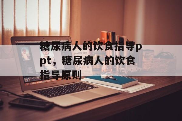 糖尿病人的饮食指导ppt，糖尿病人的饮食指导原则-第1张图片-