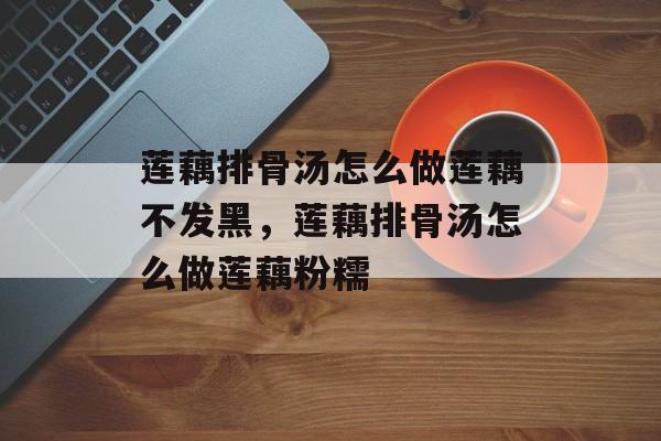 莲藕排骨汤怎么做莲藕不发黑，莲藕排骨汤怎么做莲藕粉糯-第1张图片-