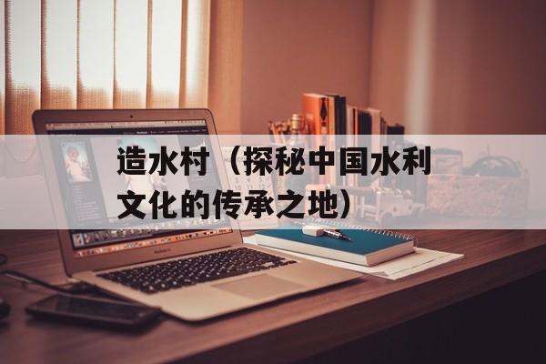 造水村（探秘中国水利文化的传承之地）-第1张图片-