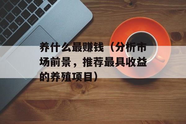 养什么最赚钱（分析市场前景，推荐最具收益的养殖项目）-第1张图片-