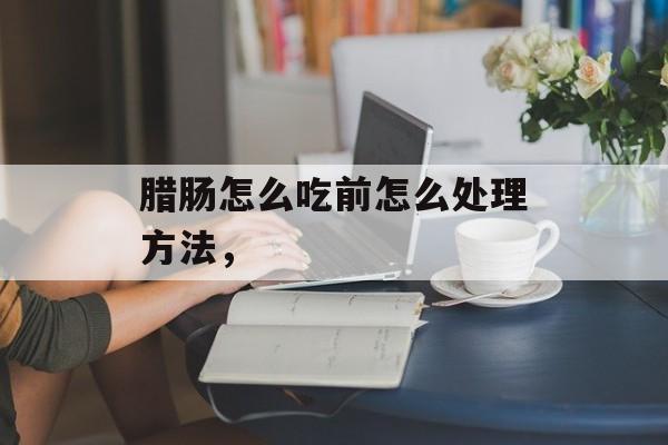 腊肠怎么吃前怎么处理方法，-第1张图片-
