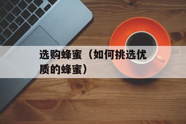 选购蜂蜜（如何挑选优质的蜂蜜）-第1张图片-