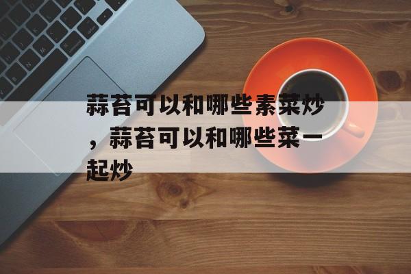 蒜苔可以和哪些素菜炒，蒜苔可以和哪些菜一起炒-第1张图片-