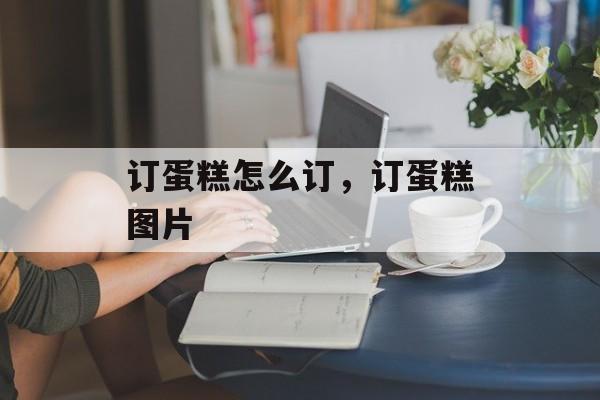 订蛋糕怎么订，订蛋糕图片-第1张图片-
