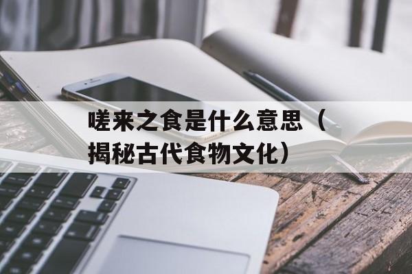 嗟来之食是什么意思（揭秘古代食物文化）-第1张图片-