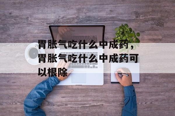 胃胀气吃什么中成药，胃胀气吃什么中成药可以根除-第1张图片-