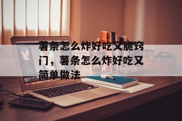 薯条怎么炸好吃又脆窍门，薯条怎么炸好吃又简单做法-第1张图片-