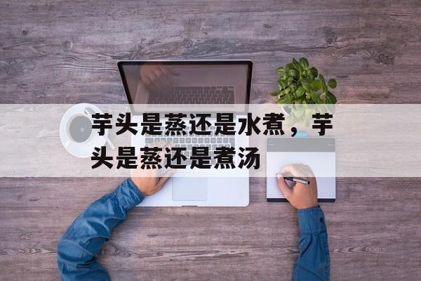 芋头是蒸还是水煮，芋头是蒸还是煮汤-第1张图片-