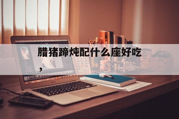 腊猪蹄炖配什么座好吃，-第1张图片-