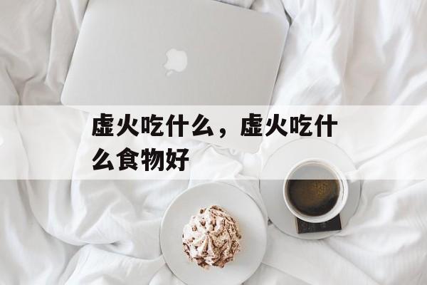 虚火吃什么，虚火吃什么食物好-第1张图片-