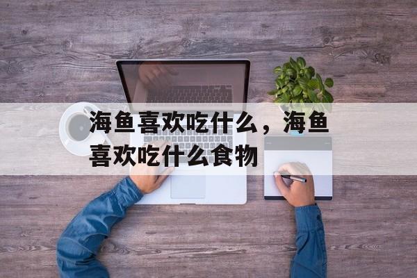 海鱼喜欢吃什么，海鱼喜欢吃什么食物-第1张图片-