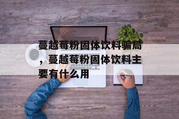 蔓越莓粉固体饮料骗局，蔓越莓粉固体饮料主要有什么用-第1张图片-
