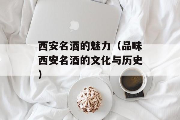西安名酒的魅力（品味西安名酒的文化与历史）-第1张图片-