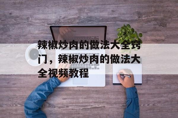 辣椒炒肉的做法大全窍门，辣椒炒肉的做法大全视频教程-第1张图片-