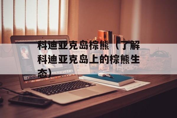 科迪亚克岛棕熊（了解科迪亚克岛上的棕熊生态）-第1张图片-