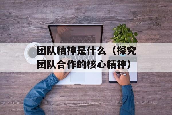 团队精神是什么（探究团队合作的核心精神）-第1张图片-