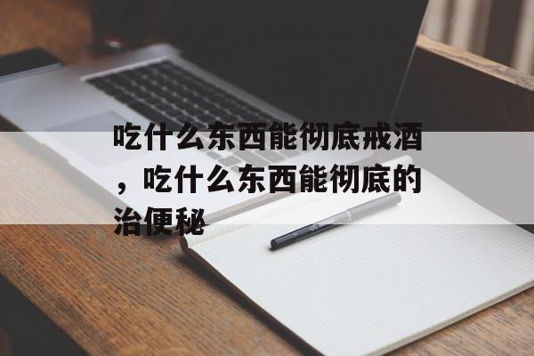 吃什么东西能彻底戒酒，吃什么东西能彻底的治便秘-第1张图片-