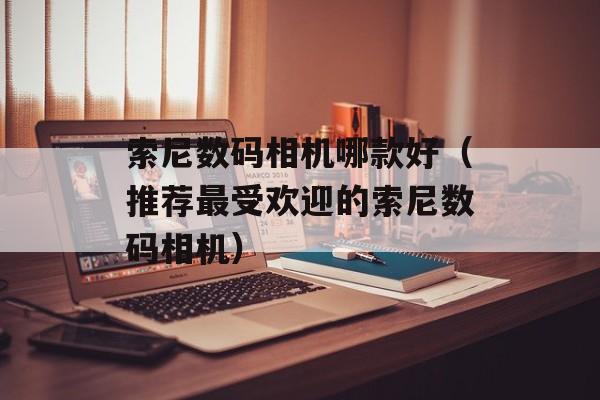 索尼数码相机哪款好（推荐最受欢迎的索尼数码相机）-第1张图片-