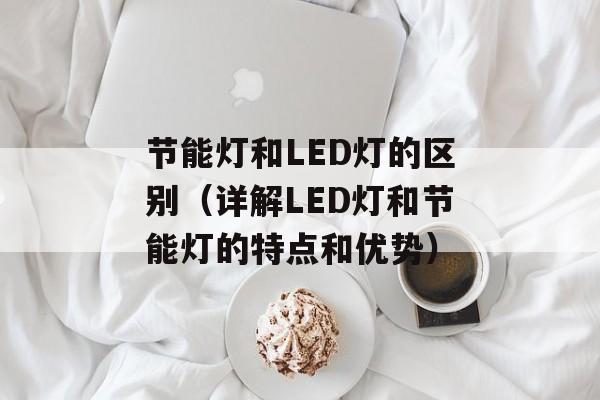 节能灯和LED灯的区别（详解LED灯和节能灯的特点和优势）-第1张图片-