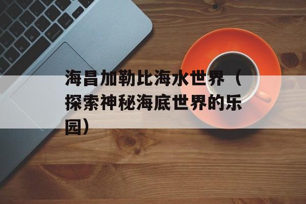 海昌加勒比海水世界（探索神秘海底世界的乐园）-第1张图片-